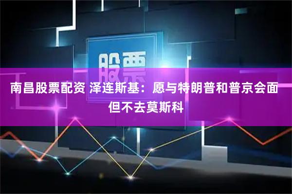 南昌股票配资 泽连斯基：愿与特朗普和普京会面 但不去莫斯科