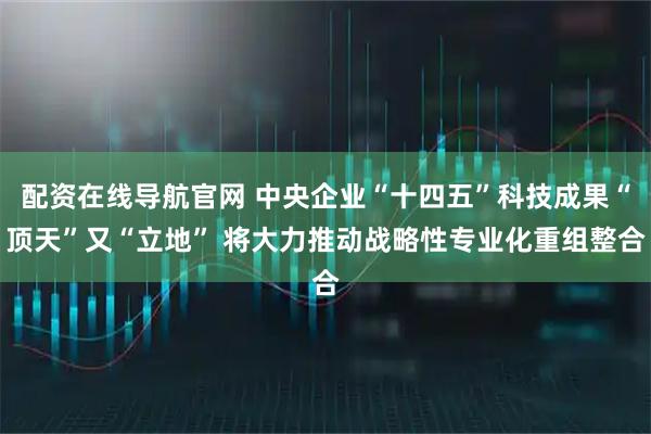 配资在线导航官网 中央企业“十四五”科技成果“顶天”又“立地” 将大力推动战略性专业化重组整合