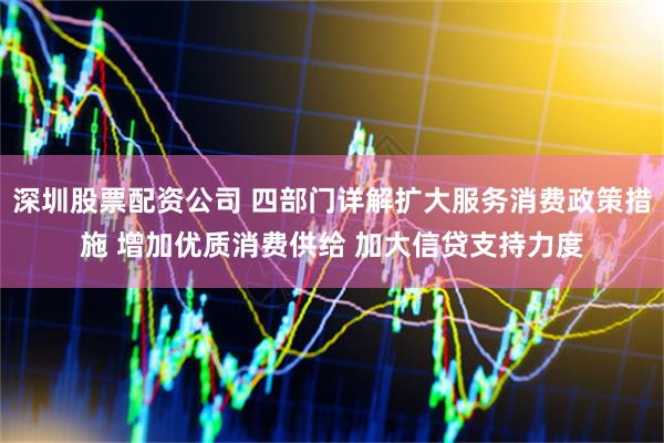 深圳股票配资公司 四部门详解扩大服务消费政策措施 增加优质消费供给 加大信贷支持力度