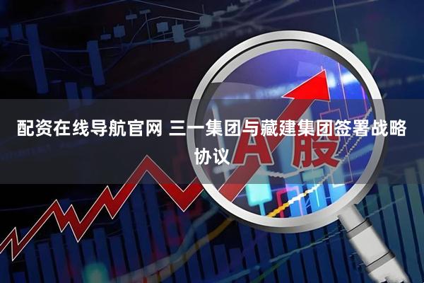 配资在线导航官网 三一集团与藏建集团签署战略协议
