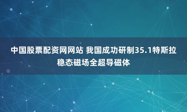 中国股票配资网网站 我国成功研制35.1特斯拉稳态磁场全超导磁体