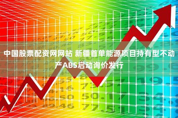 中国股票配资网网站 新疆首单能源项目持有型不动产ABS启动询价发行