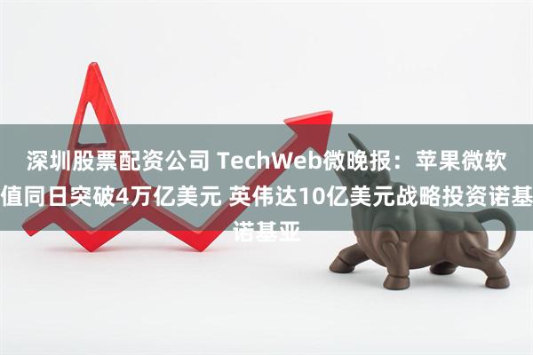 深圳股票配资公司 TechWeb微晚报：苹果微软市值同日突破4万亿美元 英伟达10亿美元战略投资诺基亚