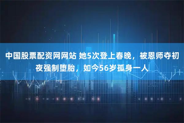 中国股票配资网网站 她5次登上春晚，被恩师夺初夜强制堕胎，如今56岁孤身一人