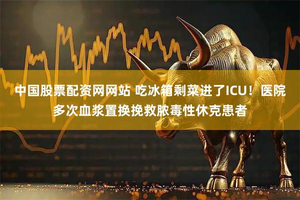 中国股票配资网网站 吃冰箱剩菜进了ICU！医院多次血浆置换挽救脓毒性休克患者