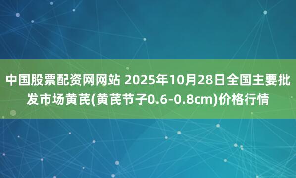 中国股票配资网网站 2025年10月28日全国主要批发市场黄芪(黄芪节子0.6-0.8cm)价格行情