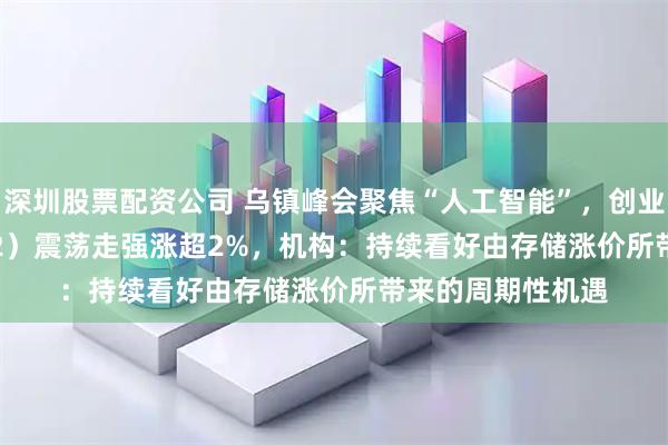 深圳股票配资公司 乌镇峰会聚焦“人工智能”，创业50ETF（159682）震荡走强涨超2%，机构：持续看好由存储涨价所带来的周期性机遇