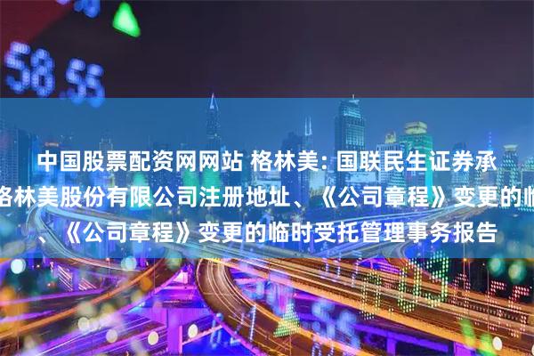 中国股票配资网网站 格林美: 国联民生证券承销保荐有限公司关于格林美股份有限公司注册地址、《公司章程》变更的临时受托管理事务报告