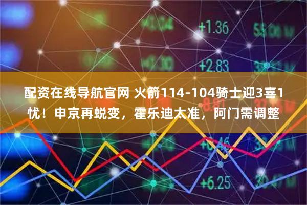配资在线导航官网 火箭114-104骑士迎3喜1忧！申京再蜕变，霍乐迪太准，阿门需调整