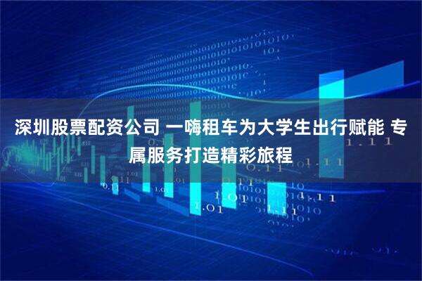 深圳股票配资公司 一嗨租车为大学生出行赋能 专属服务打造精彩旅程