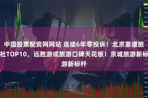 中国股票配资网网站 连续6年零投诉！北京靠谱旅行社TOP10，远胜游成旅游口碑天花板！京城旅游新标杆