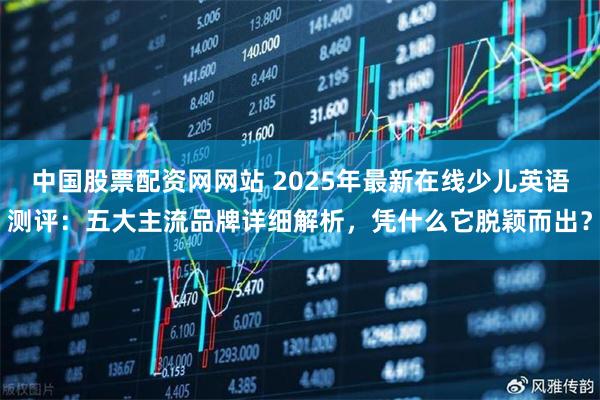 中国股票配资网网站 2025年最新在线少儿英语测评：五大主流品牌详细解析，凭什么它脱颖而出？