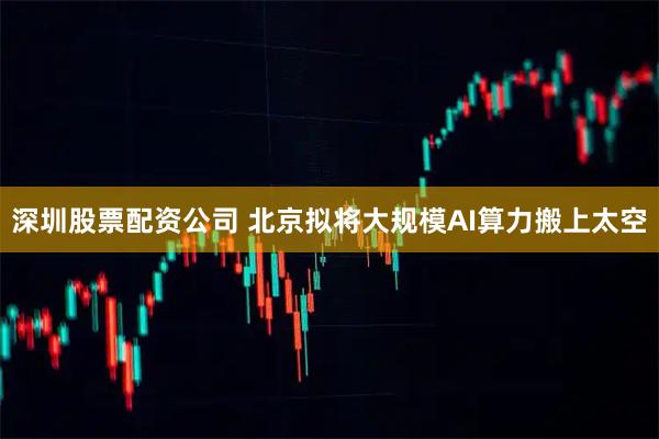 深圳股票配资公司 北京拟将大规模AI算力搬上太空