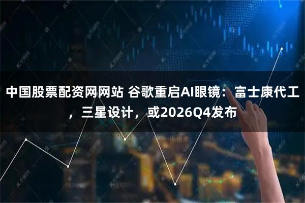 中国股票配资网网站 谷歌重启AI眼镜：富士康代工，三星设计，或2026Q4发布