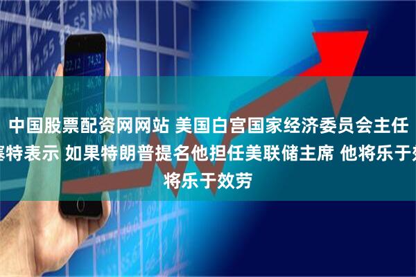 中国股票配资网网站 美国白宫国家经济委员会主任哈塞特表示 如果特朗普提名他担任美联储主席 他将乐于效劳