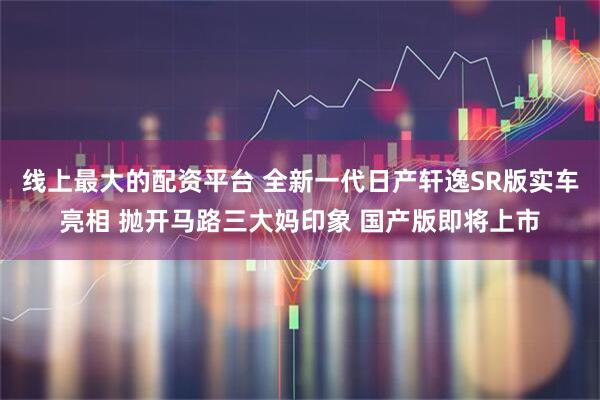 线上最大的配资平台 全新一代日产轩逸SR版实车亮相 抛开马路三大妈印象 国产版即将上市