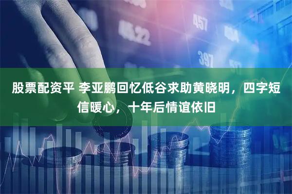 股票配资平 李亚鹏回忆低谷求助黄晓明，四字短信暖心，十年后情谊依旧