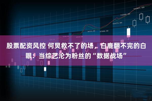 股票配资风控 何炅救不了的场，白鹿翻不完的白眼：当综艺沦为粉丝的“数据战场”
