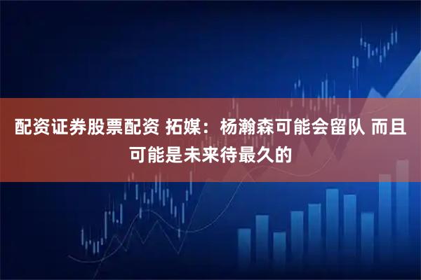 配资证券股票配资 拓媒：杨瀚森可能会留队 而且可能是未来待最久的