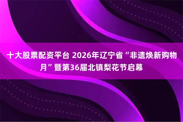十大股票配资平台 2026年辽宁省“非遗焕新购物月”暨第36届北镇梨花节启幕