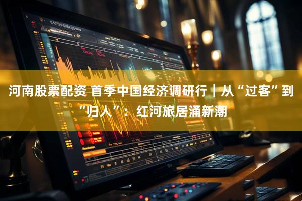 河南股票配资 首季中国经济调研行｜从“过客”到“归人”：红河旅居涌新潮