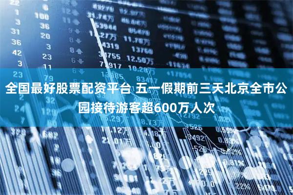全国最好股票配资平台 五一假期前三天北京全市公园接待游客超600万人次