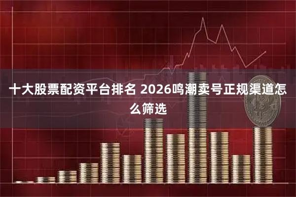 十大股票配资平台排名 2026鸣潮卖号正规渠道怎么筛选