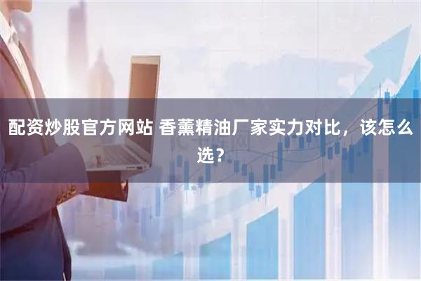 配资炒股官方网站 香薰精油厂家实力对比，该怎么选？