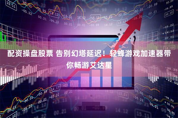 配资操盘股票 告别幻塔延迟！轻蜂游戏加速器带你畅游艾达星