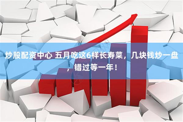炒股配资中心 五月吃这6样长寿菜，几块钱炒一盘，错过等一年！