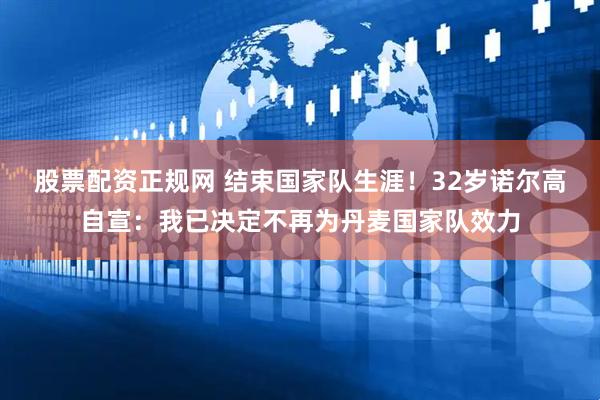 股票配资正规网 结束国家队生涯！32岁诺尔高自宣：我已决定不再为丹麦国家队效力