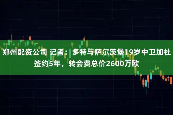 郑州配资公司 记者：多特与萨尔茨堡19岁中卫加杜签约5年，转会费总价2600万欧