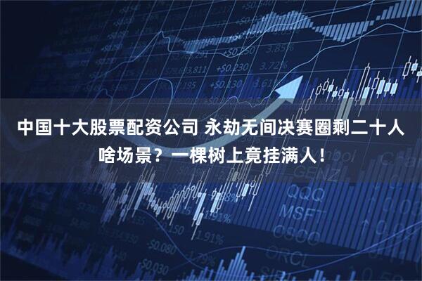中国十大股票配资公司 永劫无间决赛圈剩二十人啥场景？一棵树上竟挂满人！