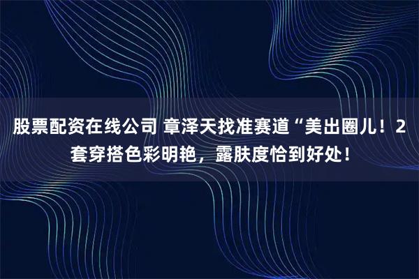 股票配资在线公司 章泽天找准赛道“美出圈儿！2套穿搭色彩明艳，露肤度恰到好处！