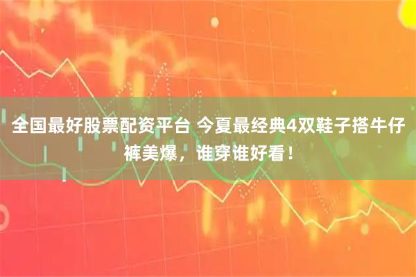 全国最好股票配资平台 今夏最经典4双鞋子搭牛仔裤美爆，谁穿谁好看！