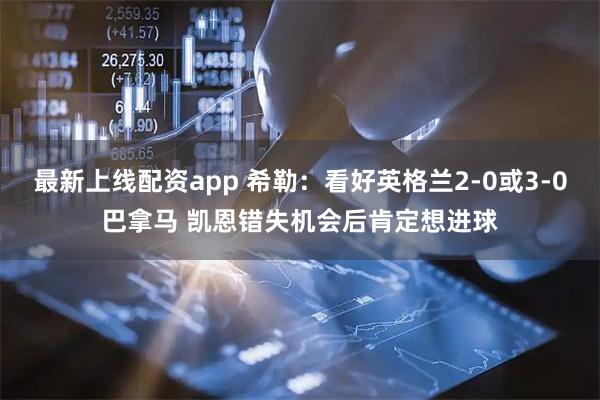 最新上线配资app 希勒：看好英格兰2-0或3-0巴拿马 凯恩错失机会后肯定想进球