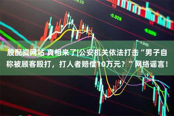 股配资网站 真相来了|公安机关依法打击“男子自称被顾客殴打，打人者赔偿10万元？”网络谣言！