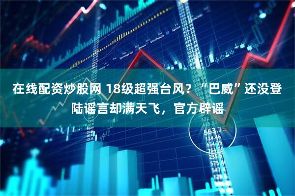 在线配资炒股网 18级超强台风？“巴威”还没登陆谣言却满天飞，官方辟谣