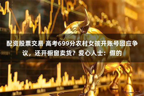 配资股票交易 高考699分农村女孩开账号回应争议，还开橱窗卖货？爱心人士：假的