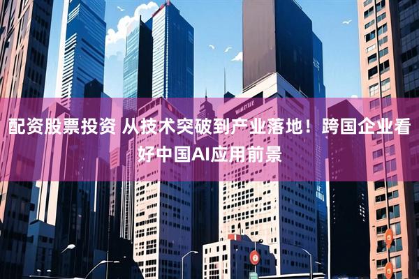 配资股票投资 从技术突破到产业落地！跨国企业看好中国AI应用前景