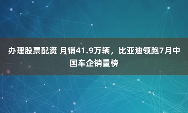 办理股票配资 月销41.9万辆，比亚迪领跑7月中国车企销量榜