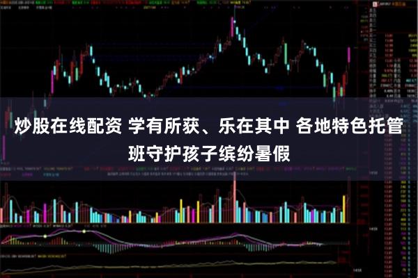 炒股在线配资 学有所获、乐在其中 各地特色托管班守护孩子缤纷暑假