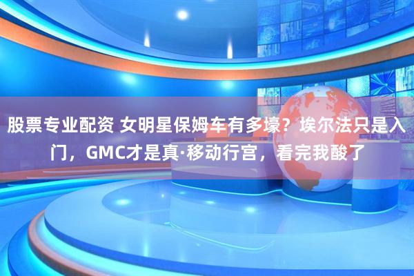 股票专业配资 女明星保姆车有多壕？埃尔法只是入门，GMC才是真·移动行宫，看完我酸了