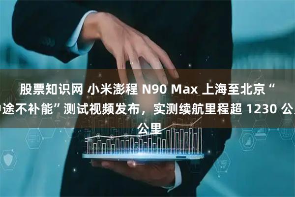 股票知识网 小米澎程 N90 Max 上海至北京“中途不补能”测试视频发布，实测续航里程超 1230 公里