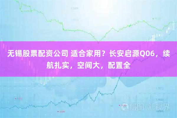 无锡股票配资公司 适合家用？长安启源Q06，续航扎实，空间大，配置全