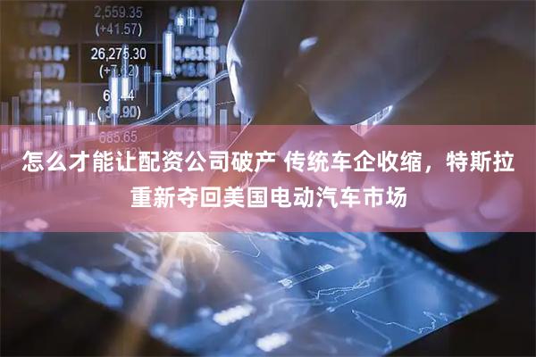 怎么才能让配资公司破产 传统车企收缩，特斯拉重新夺回美国电动汽车市场