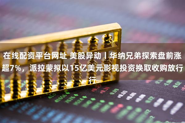 在线配资平台网址 美股异动丨华纳兄弟探索盘前涨超7%，派拉蒙拟以15亿美元影视投资换取收购放行