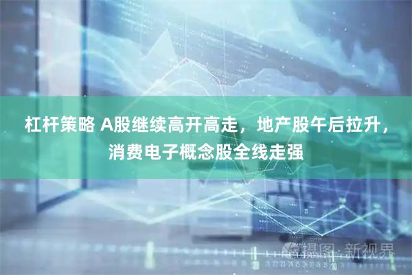 杠杆策略 A股继续高开高走，地产股午后拉升，消费电子概念股全线走强