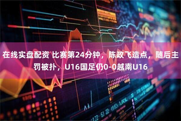 在线实盘配资 比赛第24分钟，陈政飞造点，随后主罚被扑，U16国足仍0-0越南U16