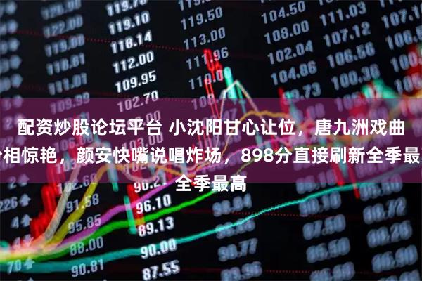 配资炒股论坛平台 小沈阳甘心让位，唐九洲戏曲扮相惊艳，颜安快嘴说唱炸场，898分直接刷新全季最高